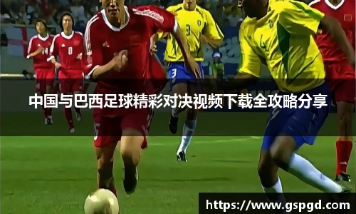 中国与巴西足球精彩对决视频下载全攻略分享