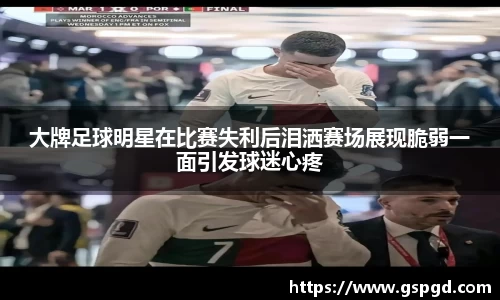 大牌足球明星在比赛失利后泪洒赛场展现脆弱一面引发球迷心疼
